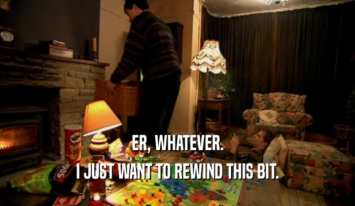 ER, WHATEVER. I JUST WANT TO REWIND THIS BIT. 