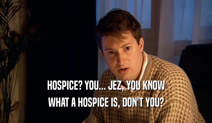 HOSPICE? YOU... JEZ, YOU KNOW
 WHAT A HOSPICE IS, DON'T YOU?
 