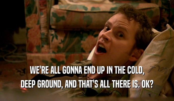 WE'RE ALL GONNA END UP IN THE COLD, DEEP GROUND, AND THAT'S ALL THERE IS. OK? 