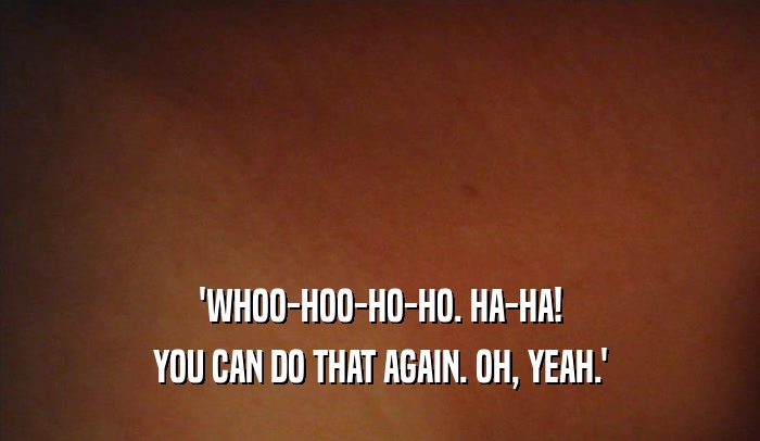 'WHOO-HOO-HO-HO. HA-HA! YOU CAN DO THAT AGAIN. OH, YEAH.' 