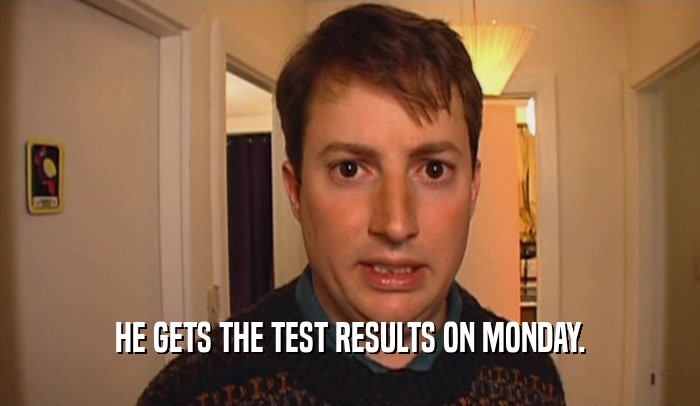 HE GETS THE TEST RESULTS ON MONDAY.  