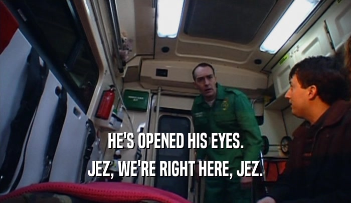 HE'S OPENED HIS EYES.
 JEZ, WE'RE RIGHT HERE, JEZ.
 
