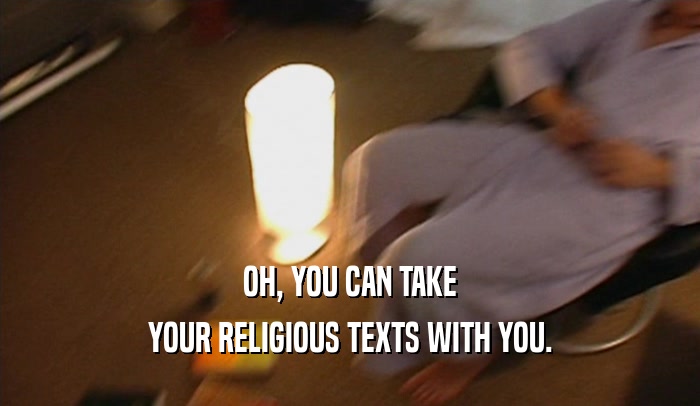 OH, YOU CAN TAKE
 YOUR RELIGIOUS TEXTS WITH YOU.
 
