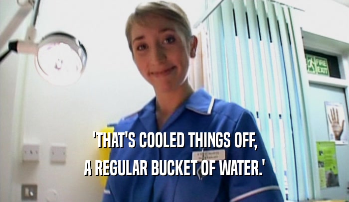 'THAT'S COOLED THINGS OFF, A REGULAR BUCKET OF WATER.' 