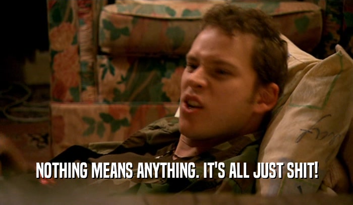 NOTHING MEANS ANYTHING. IT'S ALL JUST SHIT!  