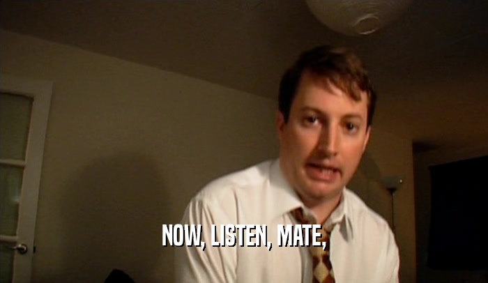NOW, LISTEN, MATE,  