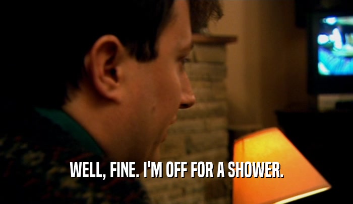 WELL, FINE. I'M OFF FOR A SHOWER.  