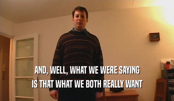 AND, WELL, WHAT WE WERE SAYING IS THAT WHAT WE BOTH REALLY WANT 