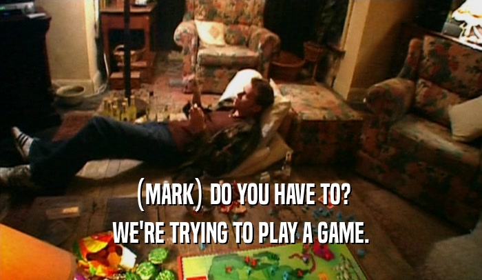 (MARK) DO YOU HAVE TO? WE'RE TRYING TO PLAY A GAME. 