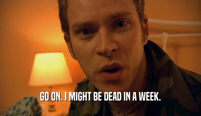 GO ON. I MIGHT BE DEAD IN A WEEK.  