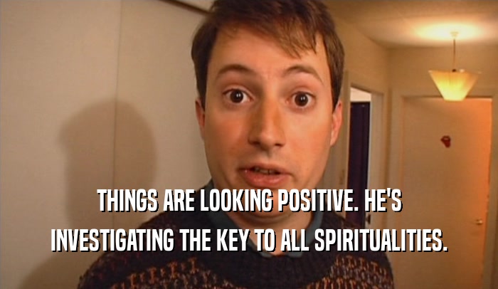 THINGS ARE LOOKING POSITIVE. HE'S INVESTIGATING THE KEY TO ALL SPIRITUALITIES. 