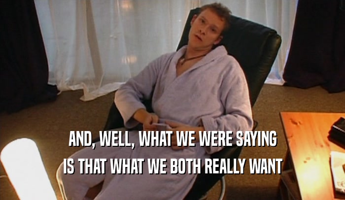 AND, WELL, WHAT WE WERE SAYING IS THAT WHAT WE BOTH REALLY WANT 