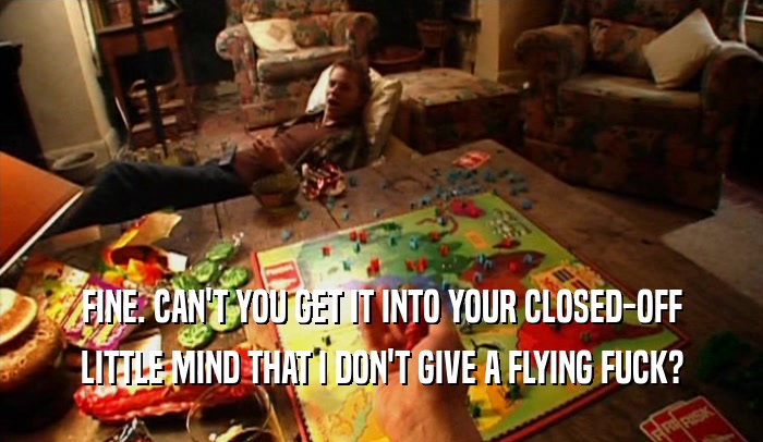 FINE. CAN'T YOU GET IT INTO YOUR CLOSED-OFF LITTLE MIND THAT I DON'T GIVE A FLYING FUCK? 