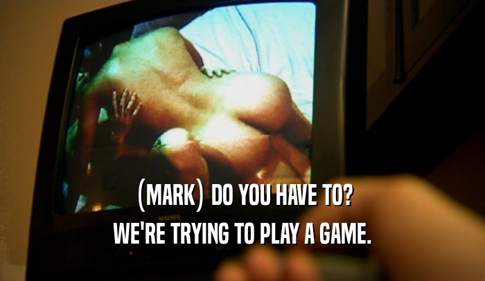 (MARK) DO YOU HAVE TO? WE'RE TRYING TO PLAY A GAME. 