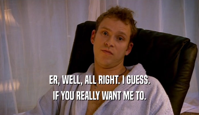 ER, WELL, ALL RIGHT. I GUESS. IF YOU REALLY WANT ME TO. 