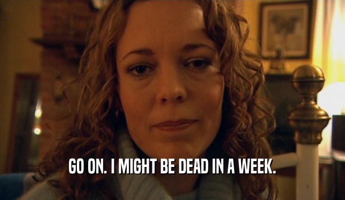 GO ON. I MIGHT BE DEAD IN A WEEK.  