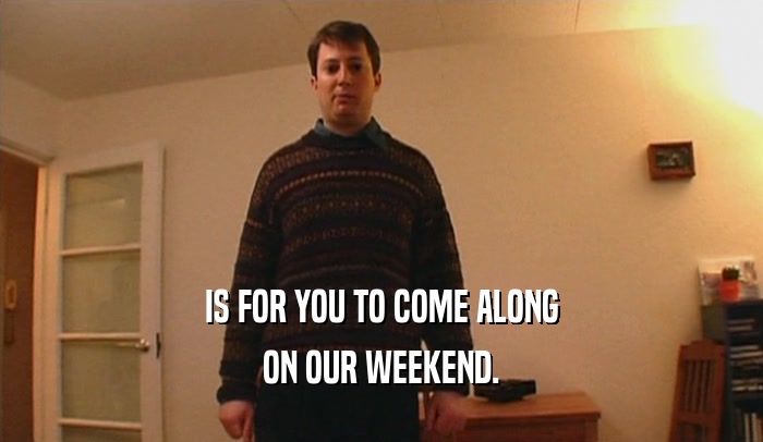 IS FOR YOU TO COME ALONG ON OUR WEEKEND. 