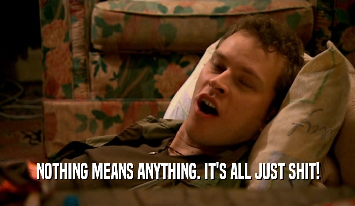 NOTHING MEANS ANYTHING. IT'S ALL JUST SHIT!  