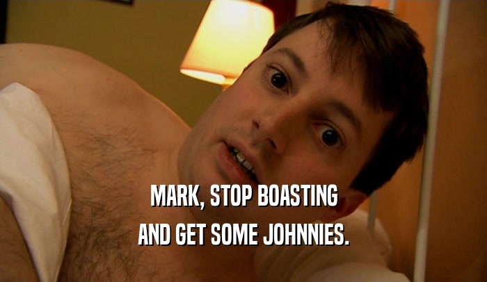 MARK, STOP BOASTING AND GET SOME JOHNNIES. 