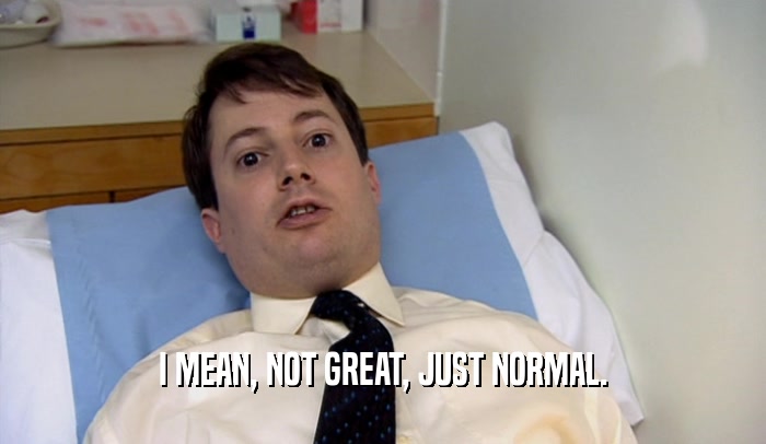 I MEAN, NOT GREAT, JUST NORMAL.  