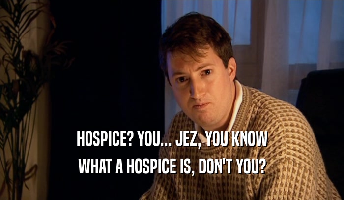 HOSPICE? YOU... JEZ, YOU KNOW
 WHAT A HOSPICE IS, DON'T YOU?
 
