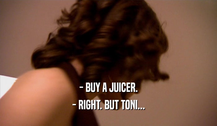 - BUY A JUICER.
 - RIGHT. BUT TONI...
 