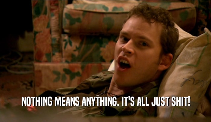 NOTHING MEANS ANYTHING. IT'S ALL JUST SHIT!  