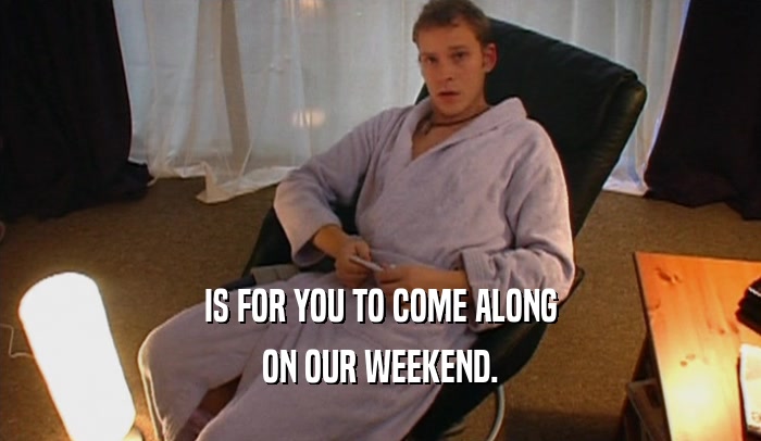 IS FOR YOU TO COME ALONG ON OUR WEEKEND. 