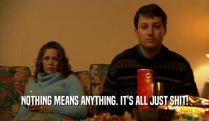 NOTHING MEANS ANYTHING. IT'S ALL JUST SHIT!  