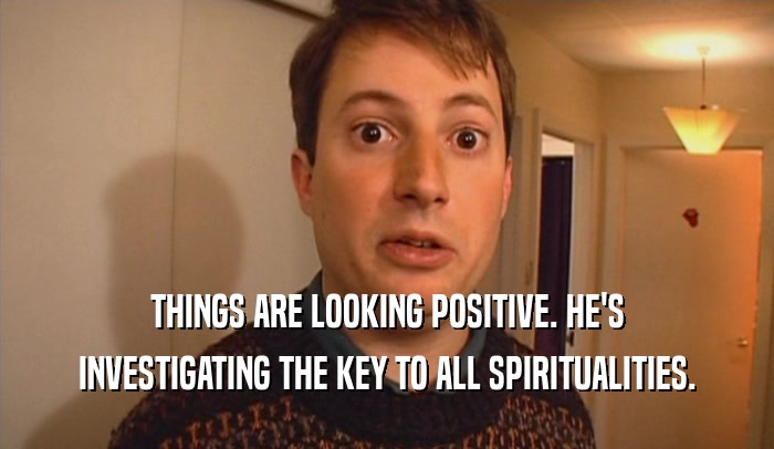 THINGS ARE LOOKING POSITIVE. HE'S INVESTIGATING THE KEY TO ALL SPIRITUALITIES. 