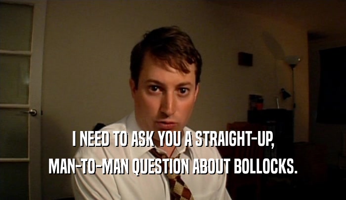 I NEED TO ASK YOU A STRAIGHT-UP, MAN-TO-MAN QUESTION ABOUT BOLLOCKS. 
