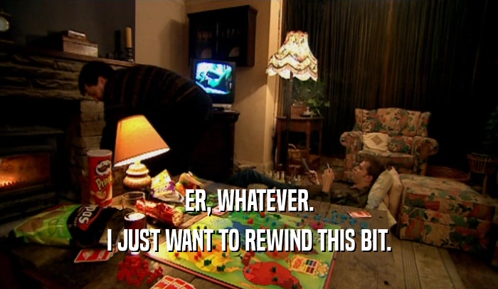 ER, WHATEVER. I JUST WANT TO REWIND THIS BIT. 