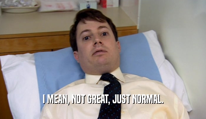 I MEAN, NOT GREAT, JUST NORMAL.  