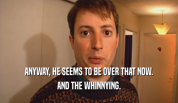 ANYWAY, HE SEEMS TO BE OVER THAT NOW. AND THE WHINNYING. 