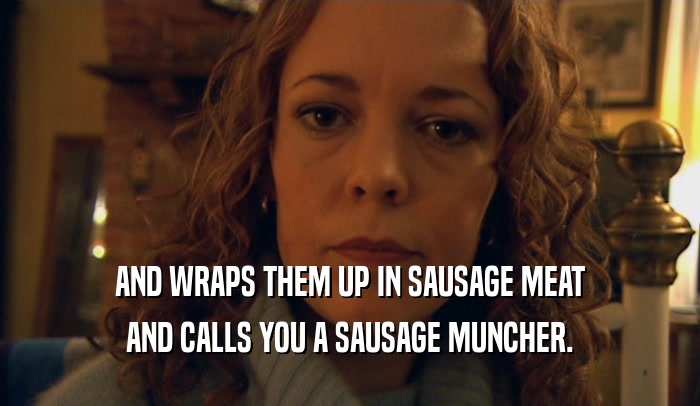 AND WRAPS THEM UP IN SAUSAGE MEAT AND CALLS YOU A SAUSAGE MUNCHER. 