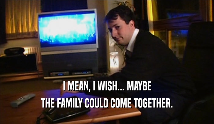 I MEAN, I WISH... MAYBE
 THE FAMILY COULD COME TOGETHER.
 