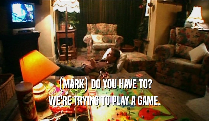 (MARK) DO YOU HAVE TO? WE'RE TRYING TO PLAY A GAME. 