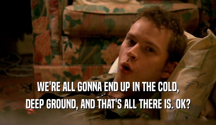 WE'RE ALL GONNA END UP IN THE COLD, DEEP GROUND, AND THAT'S ALL THERE IS. OK? 