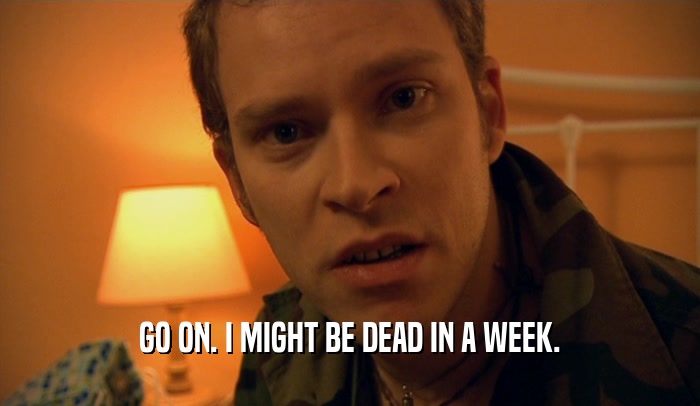 GO ON. I MIGHT BE DEAD IN A WEEK.  