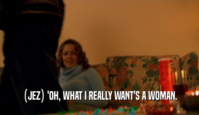 (JEZ) 'OH, WHAT I REALLY WANT'S A WOMAN.  