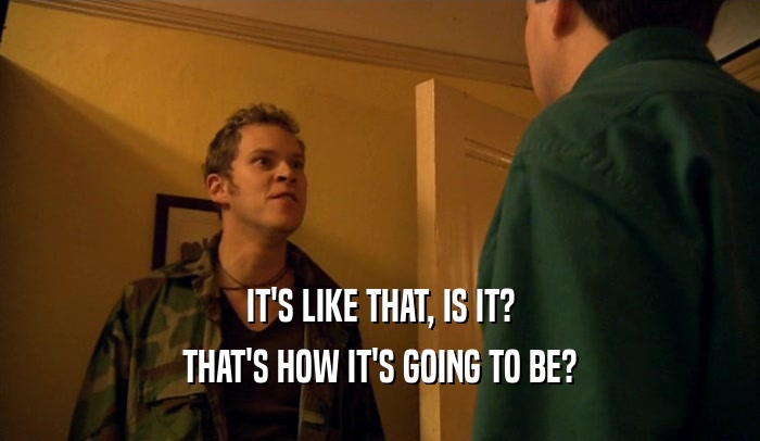 IT'S LIKE THAT, IS IT? THAT'S HOW IT'S GOING TO BE? 