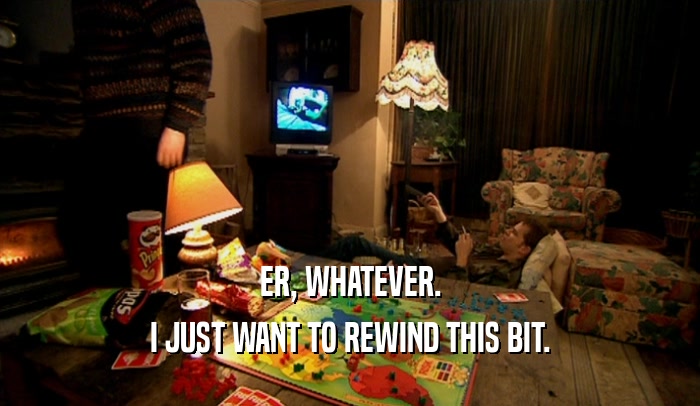 ER, WHATEVER. I JUST WANT TO REWIND THIS BIT. 