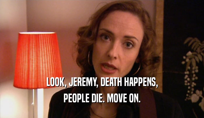 LOOK, JEREMY, DEATH HAPPENS,
 PEOPLE DIE. MOVE ON.
 