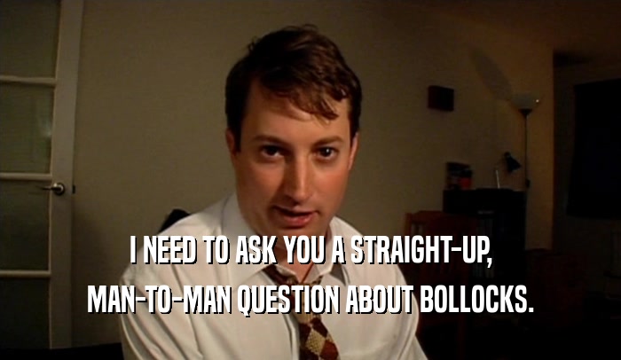 I NEED TO ASK YOU A STRAIGHT-UP, MAN-TO-MAN QUESTION ABOUT BOLLOCKS. 
