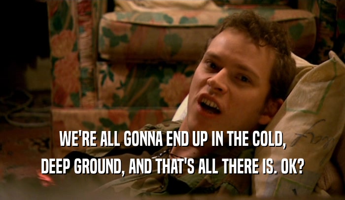 WE'RE ALL GONNA END UP IN THE COLD, DEEP GROUND, AND THAT'S ALL THERE IS. OK? 