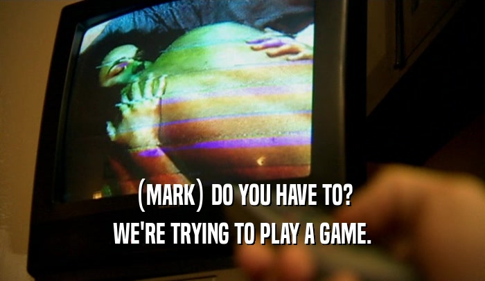 (MARK) DO YOU HAVE TO? WE'RE TRYING TO PLAY A GAME. 