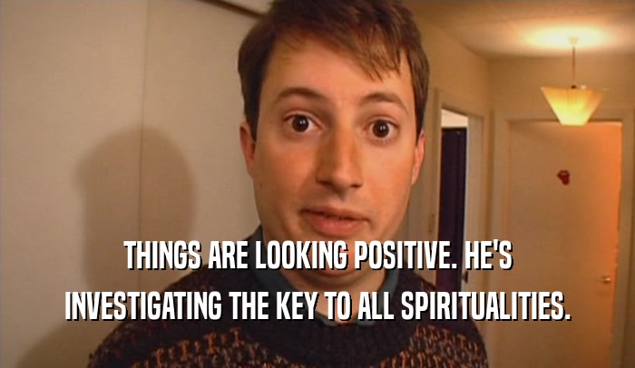 THINGS ARE LOOKING POSITIVE. HE'S INVESTIGATING THE KEY TO ALL SPIRITUALITIES. 