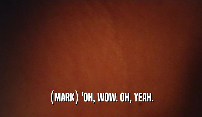 (MARK) 'OH, WOW. OH, YEAH.  