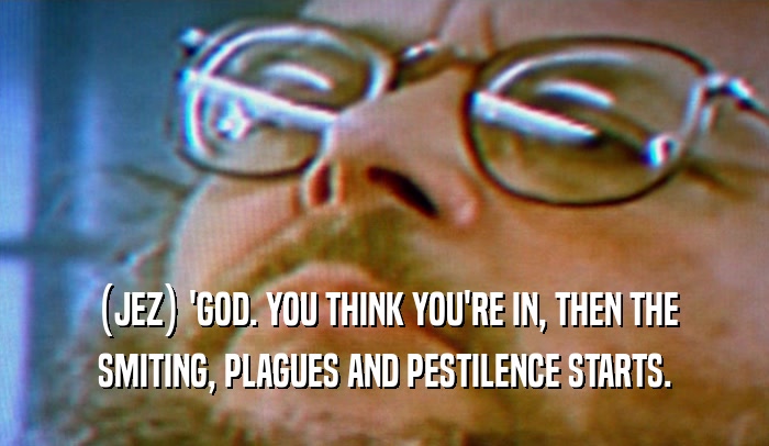 (JEZ) 'GOD. YOU THINK YOU'RE IN, THEN THE SMITING, PLAGUES AND PESTILENCE STARTS. 