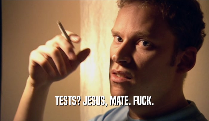 TESTS? JESUS, MATE. FUCK.  
